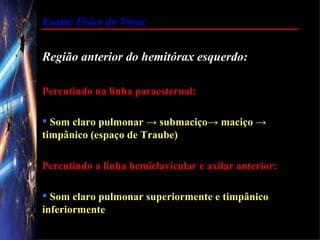 Exame Físico do Tórax


Região anterior do hemitórax esquerdo:

Percutindo na linha paraesternal:

 Som claro pulmonar → submaciço→ maciço →
timpânico (espaço de Traube)

Percutindo a linha hemiclavicular e axilar anterior:

 Som claro pulmonar superiormente e timpânico
inferiormente
 