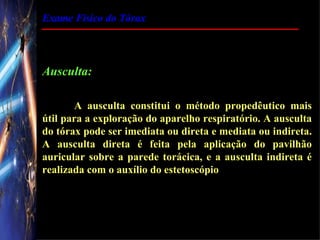 Exame Físico do Tórax




Ausculta:

        A ausculta constitui o método propedêutico mais
útil para a exploração do aparelho respiratório. A ausculta
do tórax pode ser imediata ou direta e mediata ou indireta.
A ausculta direta é feita pela aplicação do pavilhão
auricular sobre a parede torácica, e a ausculta indireta é
realizada com o auxílio do estetoscópio
 