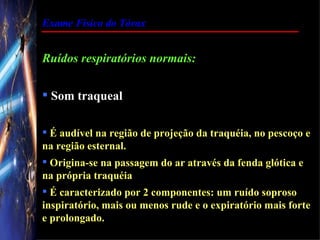 Exame Físico do Tórax


Ruídos respiratórios normais:

 Som traqueal

 É audível na região de projeção da traquéia, no pescoço e
na região esternal.
 Origina-se na passagem do ar através da fenda glótica e
na própria traquéia
 É caracterizado por 2 componentes: um ruído soproso
inspiratório, mais ou menos rude e o expiratório mais forte
e prolongado.
 
