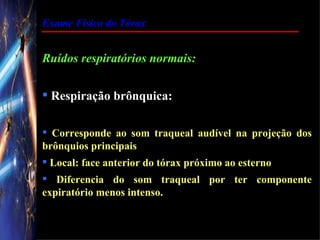 Exame Físico do Tórax


Ruídos respiratórios normais:

 Respiração brônquica:

 Corresponde ao som traqueal audível na projeção dos
brônquios principais
 Local: face anterior do tórax próximo ao esterno
 Diferencia do som traqueal por ter componente
expiratório menos intenso.
 