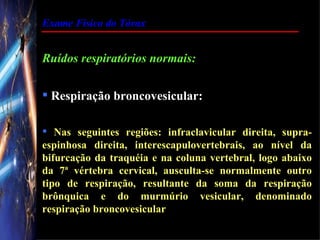 Exame Físico do Tórax


Ruídos respiratórios normais:

 Respiração broncovesicular:

 Nas seguintes regiões: infraclavicular direita, supra-
espinhosa direita, interescapulovertebrais, ao nível da
bifurcação da traquéia e na coluna vertebral, logo abaixo
da 7ª vértebra cervical, ausculta-se normalmente outro
tipo de respiração, resultante da soma da respiração
brônquica e do murmúrio vesicular, denominado
respiração broncovesicular
 