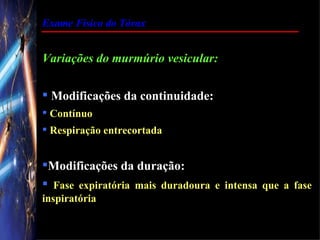 Exame Físico do Tórax


Variações do murmúrio vesicular:

 Modificações da continuidade:
 Contínuo
 Respiração entrecortada


Modificações da duração:
 Fase expiratória mais duradoura e intensa que a fase
inspiratória
 
