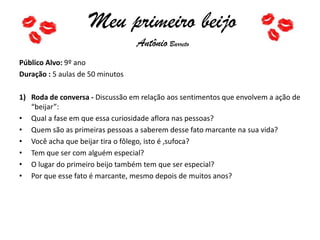 Meu primeiro beijo
Antônio Barreto
Público Alvo: 9º ano
Duração : 5 aulas de 50 minutos
1) Roda de conversa - Discussão em relação aos sentimentos que envolvem a ação de
“beijar”:
• Qual a fase em que essa curiosidade aflora nas pessoas?
• Quem são as primeiras pessoas a saberem desse fato marcante na sua vida?
• Você acha que beijar tira o fôlego, isto é ,sufoca?
• Tem que ser com alguém especial?
• O lugar do primeiro beijo também tem que ser especial?
• Por que esse fato é marcante, mesmo depois de muitos anos?
 