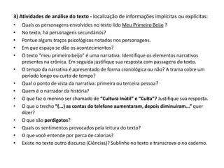 3) Atividades de análise do texto - localização de informações implícitas ou explícitas:
• Quais os personagens envolvidos no texto lido Meu Primeiro Beijo ?
• No texto, há personagens secundários?
• Pontue alguns traços psicológicos notados nos personagens.
• Em que espaço se dão os acontecimentos?
• O texto “meu primeiro beijo” é uma narrativa. Identifique os elementos narrativos
presentes na crônica. Em seguida justifique sua resposta com passagens do texto.
• O tempo da narrativa é apresentado de forma cronológica ou não? A trama cobre um
período longo ou curto de tempo?
• Qual o ponto de vista da narrativa: primeira ou terceira pessoa?
• Quem é o narrador da história?
• O que faz o menino ser chamado de “Cultura Inútil” e “Culta”? Justifique sua resposta.
• O que o trecho “(...) as contas do telefone aumentaram, depois diminuíram...” quer
dizer?
• O que são perdigotos?
• Quais os sentimentos provocados pela leitura do texto?
• O que você entende por perca de calorias?
• Existe no texto outro discurso (Ciências)? Sublinhe no texto e transcreva-o no caderno.
 