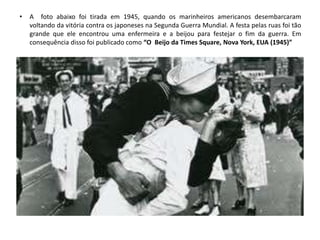 • A foto abaixo foi tirada em 1945, quando os marinheiros americanos desembarcaram
voltando da vitória contra os japoneses na Segunda Guerra Mundial. A festa pelas ruas foi tão
grande que ele encontrou uma enfermeira e a beijou para festejar o fim da guerra. Em
consequência disso foi publicado como “O Beijo da Times Square, Nova York, EUA (1945)”
 