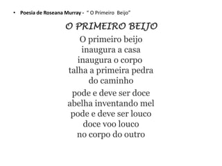 • Poesia de Roseana Murray - “ O Primeiro Beijo”
O PRIMEIRO BEIJO
O primeiro beijo
inaugura a casa
inaugura o corpo
talha a primeira pedra
do caminho
pode e deve ser doce
abelha inventando mel
pode e deve ser louco
doce voo louco
no corpo do outro
 