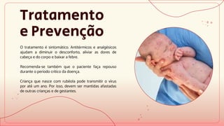 Tratamento
e Prevenção
O tratamento é sintomático. Antitérmicos e analgésicos
ajudam a diminuir o desconforto, aliviar as dores de
cabeça e do corpo e baixar a febre.
Recomenda-se também que o paciente faça repouso
durante o período crítico da doença.
Criança que nasce com rubéola pode transmitir o vírus
por até um ano. Por isso, devem ser mantidas afastadas
de outras crianças e de gestantes.
 