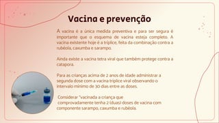 Vacina e prevenção
A vacina é a única medida preventiva e para ser segura é
importante que o esquema de vacina esteja completo. A
vacina existente hoje é a tríplice, feita da combinação contra a
rubéola, caxumba e sarampo.
Ainda existe a vacina tetra viral que também protege contra a
catapora.
Para as crianças acima de 2 anos de idade administrar a
segunda dose com a vacina tríplice viral observando o
intervalo mínimo de 30 dias entre as doses.
Considerar “vacinada a criança que
comprovadamente tenha 2 (duas) doses de vacina com
componente sarampo, caxumba e rubéola.
 