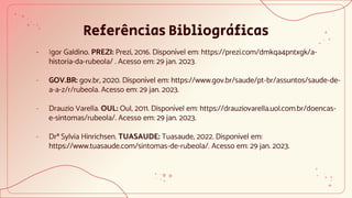 Referências Bibliográficas
- Igor Galdino. PREZI: Prezi, 2016. Disponível em: https://prezi.com/dmkqa4pntxgk/a-
historia-da-rubeola/ . Acesso em: 29 jan. 2023.
- GOV.BR: gov.br, 2020. Disponível em: https://www.gov.br/saude/pt-br/assuntos/saude-de-
a-a-z/r/rubeola. Acesso em: 29 jan. 2023.
- Drauzio Varella. OUL: Oul, 2011. Disponível em: https://drauziovarella.uol.com.br/doencas-
e-sintomas/rubeola/. Acesso em: 29 jan. 2023.
- Drª Sylvia Hinrichsen. TUASAUDE: Tuasaude, 2022. Disponível em:
https://www.tuasaude.com/sintomas-de-rubeola/. Acesso em: 29 jan. 2023.
 