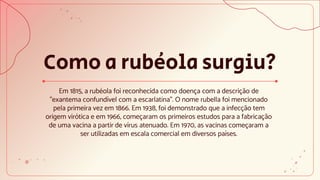 Como a rubéola surgiu?
Em 1815, a rubéola foi reconhecida como doença com a descrição de
"exantema confundível com a escarlatina". O nome rubella foi mencionado
pela primeira vez em 1866. Em 1938, foi demonstrado que a infecção tem
origem virótica e em 1966, começaram os primeiros estudos para a fabricação
de uma vacina a partir de vírus atenuado. Em 1970, as vacinas começaram a
ser utilizadas em escala comercial em diversos países.
 