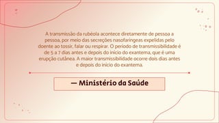 — Ministério da Saúde
A transmissão da rubéola acontece diretamente de pessoa a
pessoa, por meio das secreções nasofaríngeas expelidas pelo
doente ao tossir, falar ou respirar. O período de transmissibilidade é
de 5 a 7 dias antes e depois do início do exantema, que é uma
erupção cutânea. A maior transmissibilidade ocorre dois dias antes
e depois do início do exantema.
 
