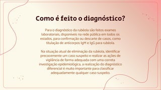 Como é feito o diagnóstico?
Para o diagnóstico da rubéola são feitos exames
laboratoriais, disponíveis na rede pública em todos os
estados, para confirmação ou descarte de casos, como
titulação de anticorpos IgM e IgG para rubéola.
Na situação atual de eliminação da rubéola, identificar
precocemente um caso suspeito e realizar as ações de
vigilância de forma adequada com uma correta
investigação epidemiológica, a realização do diagnóstico
diferencial é muito importante para classificar
adequadamente qualquer caso suspeito.
 