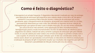 Como é feito o diagnóstico?
A leucopenia é um achado frequente. O diagnóstico laboratorial é realizado por meio da sorologia
para detecção de anticorpos IgM específicos para rubéola, desde o início até o 28º dia após o
exantema. A sua presença indica infecção recente. A detecção de anticorpos IgG ocorre,
geralmente, após o desaparecimento do exantema, alcançando pico máximo entre 10 e 20 dias,
permanecendo detectáveis por toda a vida. São utilizadas as seguintes técnicas: inibição da
hemaglutinação, que apesar do baixo custo e simples execução, seu uso vem sendo substituído
por outras técnicas mais sensíveis, como aglutinação do látex, imunofluorescência,
hemaglutinação passiva, ensaio imunoenzimático (ELISA). Os laboratórios de referência para o
diagnóstico da rubéola, realizam de rotina, somente a pesquisa de anticorpos IgM, pelo método
ELISA, no caso de rubéola pós-natal. Coletar uma amostra de sangue no primeiro contato com o
caso suspeito. As amostras de sangue coletadas após 28 dias são consideradas tardias, mas
mesmo assim, devem ser aproveitadas e encaminhadas ao laboratório de referência estadual para
a realização da pesquisa de IgM. É importante ressaltar que resultados não reagentes para IgM não
descartam a possibilidade de infecção recente pelo vírus da rubéola.
 