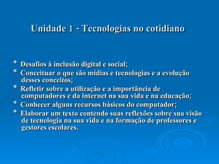 Unidade 1 - Tecnologias no cotidiano   *  Desafios à inclusão digital e social;  *  Conceituar o que são mídias e tecnologias e a evolução desses conceitos;  *  Refletir sobre a utilização e a importância de computadores e da internet na sua vida e na educação;  *  Conhecer alguns recursos básicos do computador;  *  Elaborar um texto contendo suas reflexões sobre sua visão de tecnologia na sua vida e na formação de professores e gestores escolares.  