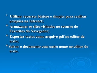 *  Utilizar recursos básicos e simples para realizar pesquisa na Internet;  *  Armazenar os sites visitados no recurso de Favoritos do Navegador;  *  Exportar textos como arquivo pdf no editor de texto;  * Salvar o documento com outro nome no editor de texto.  
