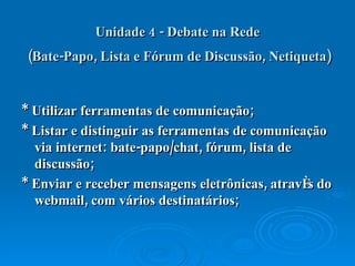 Unidade 4 - Debate na Rede  (Bate-Papo, Lista e Fórum de Discussão, Netiqueta)   * Utilizar ferramentas de comunicação;  * Listar e distinguir as ferramentas de comunicação via internet: bate-papo/chat, fórum, lista de discussão;  * Enviar e receber mensagens eletrônicas, através do webmail, com vários destinatários;  