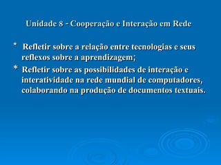 Unidade 8 - Cooperação e Interação em Rede   *  Refletir sobre a relação entre tecnologias e seus reflexos sobre a aprendizagem;  *  Refletir sobre as possibilidades de interação e interatividade na rede mundial de computadores, colaborando na produção de documentos textuais.  
