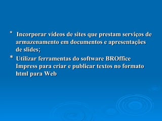 *  Incorporar vídeos de sites que prestam serviços de armazenamento em documentos e apresentações de slides;  *  Utilizar ferramentas do software BROffice Impress para criar e publicar textos no formato html para Web 