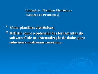 Unidade 9 - Planilhas Eletrônicas   (Solução de Problemas)   *  Criar planilhas eletrônicas;  *  Refletir sobre o potencial das ferramentas do software Calc na sistematização de dados para solucionar problemas concretos.  