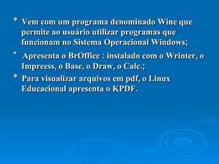 *  Vem com um programa denominado Wine que permite ao usuário utilizar programas que funcionam no Sistema Operacional Windows; *  Apresenta o BrOffice : instalado com o Wrinter, o Impreess, o Base, o Draw, o Calc.; *  Para visualizar arquivos em pdf, o Linux Educacional apresenta o KPDF. 