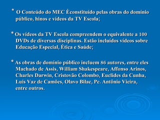 *  O Conteúdo do MEC é constituído pelas obras do domínio público, hinos e vídeos da TV Escola; * Os  vídeos da TV Escola  compreendem o equivalente a 100 DVDs de diversas disciplinas. Estão incluídos vídeos sobre Educação Especial, Ética e Saúde; * As  obras de domínio público  incluem 86 autores, entre eles Machado de Assis, William Shakespeare, Affonso Arinos, Charles Darwin, Cristovão Colombo, Euclides da Cunha, Luis Vaz de Camões, Olavo Bilac, Pe. Antônio Vieira, entre outros. 