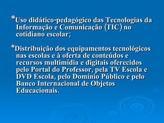 * Uso didático-pedagógico das Tecnologias da Informação e Comunicação (TIC) no cotidiano escolar;  *Distribuição dos equipamentos tecnológicos nas escolas e à oferta de conteúdos e recursos multimídia e digitais oferecidos pelo Portal do Professor, pela TV Escola e DVD Escola, pelo Domínio Público e pelo Banco Internacional de Objetos Educacionais. 
