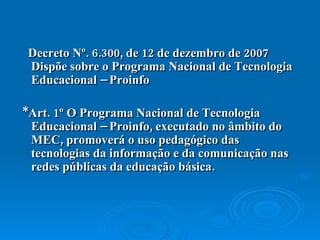 Decreto Nº. 6.300, de 12 de dezembro de 2007 Dispõe sobre o Programa Nacional de Tecnologia Educacional – Proinfo *Art. 1º O Programa Nacional de Tecnologia Educacional – Proinfo, executado no âmbito do MEC, promoverá o uso pedagógico das tecnologias da informação e da comunicação nas redes públicas da educação básica.  