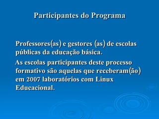 Participantes do Programa Professores(as) e gestores (as) de escolas públicas da educação básica. As escolas participantes deste processo formativo são aquelas que receberam(ão) em 2007 laboratórios com Linux Educacional.  