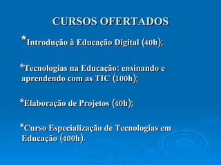 CURSOS OFERTADOS * Introdução à Educação Digital (40h) ; * Tecnologias na Educação : ensinando e  aprendendo com as TIC (100h); *Elaboração de Projetos (40h) ; *Curso Especialização de Tecnologias em Educação (400h) . 