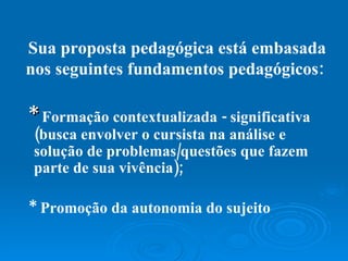 Sua proposta pedagógica está embasada nos seguintes fundamentos pedagógicos:  *   Formação contextualizada - significativa (busca envolver o cursista na análise e solução de problemas/questões que fazem parte de sua vivência); * Promoção da autonomia do sujeito   