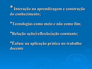 *  Interação na aprendizagem e construção do conhecimento; *Tecnologias como meio e não como fim; *Relação ação/reflexão/ação constante; *Ênfase na aplicação  prática no trabalho docente   