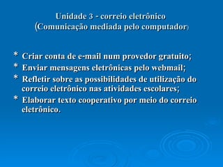 Unidade 3 - correio eletrônico  (Comunicação mediada pelo computador ) *  Criar conta de e-mail num provedor gratuito;  *  Enviar mensagens eletrônicas pelo webmail;  *  Refletir sobre as possibilidades de utilização do correio eletrônico nas atividades escolares;  *  Elaborar texto cooperativo por meio do correio eletrônico.  