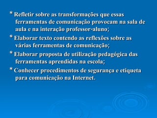 * Refletir sobre as transformações que essas ferramentas de comunicação provocam na sala de aula e na interação professor-aluno;  * Elaborar texto contendo as reflexões sobre as várias ferramentas de comunicação;  * Elaborar proposta de utilização pedagógica das ferramentas aprendidas na escola;  * Conhecer procedimentos de segurança e etiqueta para comunicação na Internet.  