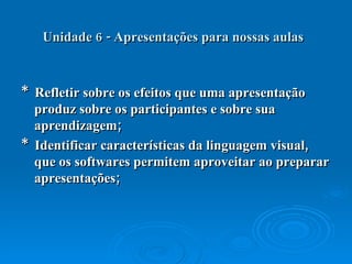 Unidade 6 - Apresentações para nossas aulas   *  Refletir sobre os efeitos que uma apresentação produz sobre os participantes e sobre sua aprendizagem;  *  Identificar características da linguagem visual, que os softwares permitem aproveitar ao preparar apresentações;  