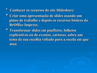 *  Conhecer os recursos do site Slideshare;  *  Criar uma apresentação de slides usando um plano de trabalho e depois os recursos básicos do BrOffice Impress;  *  Transformar slides em panfletos, folhetos explicativos ou de eventos, cartazes, sobre um tema de sua escolha voltado para a escola em que atua.  