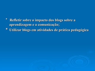 *  Refletir sobre o impacto dos blogs sobre a aprendizagem e a comunicação;  *  Utilizar blogs em atividades de prática pedagógica 
