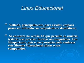 Linux   Educacional *  Voltado, principalmente, para escolas, embora possa ser utilizado em computadores domésticos; *  Se encontra na versão 3.0 que permite ao usuário testá-lo sem precisar instalar no computador. Isto é importante, pois o novo usuário pode conhecer este Sistema Operacional afetar o seu computador; 