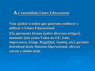 A  Comunidade Linux Educacional   Visa ajudar a todos que queiram conhecer e utilizar o  Linux   Educacional . Ela apresenta fóruns (sobre diversos artigos), manuais (tais como Velox no LE, Italc, impressora, Gimp, HagáQuê, Samba, etc), permite download deste Sistema Operacional, oferece cursos e muito mais. 