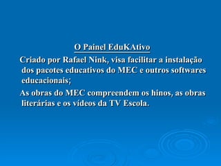 O Painel EduKAtivo   Criado por Rafael Nink, visa facilitar a instalação dos pacotes educativos do MEC e outros softwares educacionais; As obras do MEC compreendem os hinos, as obras literárias e os vídeos da TV Escola. 