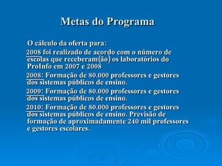 Metas do Programa O cálculo da oferta para: 2008  foi realizado de acordo com o número de escolas que receberam(ão) os laboratórios do ProInfo em 2007 e 2008  2008:  Formação de 80.000 professores e gestores dos sistemas públicos de ensino.  2009:  Formação de 80.000 professores e gestores dos sistemas públicos de ensino.  2010:  Formação de 80.000 professores e gestores dos sistemas públicos de ensino. Previsão de formação de aproximadamente 240 mil professores e gestores escolares.  
