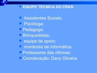    EQUIPE TÉCNICA DO CRAS:

 Assistentes Sociais;
 Psicóloga;
 Pedagoga;
 Brinquedistas;
 equipe de apoio;
 monitores de informática;
 Professores das oficinas;
 Coordenação: Dany Oliveira
 