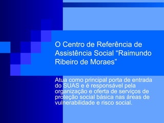 O Centro de Referência de
Assistência Social “Raimundo
Ribeiro de Moraes”

Atua como principal porta de entrada
do SUAS e é responsável pela
organização e oferta de serviços de
proteção social básica nas áreas de
vulnerabilidade e risco social.
 