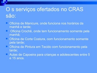 O s serviços ofertados no CRAS
são:
   Oficina de Manicure, onde funciona nos horários da
    manhã e tarde;
    Oficina Crochê, onde tem funcionamento somente pela
    manhã;
   Oficina de Corte Costura, com funcionamento somente
    pela tarde;
   Oficina de Pintura em Tecido com funcionamento pela
    tarde;
   Aulas de Capoeira para crianças e adolescentes entre 5
    e 15 anos.
 