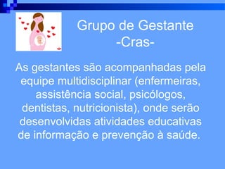 Grupo de Gestante
                 -Cras-
As gestantes são acompanhadas pela
 equipe multidisciplinar (enfermeiras,
    assistência social, psicólogos,
 dentistas, nutricionista), onde serão
 desenvolvidas atividades educativas
de informação e prevenção à saúde.
 