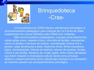 Brinquedoteca
                                  -Cras-
         A brinquedoteca do CRAS oferece atendimento psicológico e
acompanhamento pedagógico para crianças de 0 a 6 anos de mães
cadastradas nos cursos ofertados pelo CRAS e/ou visitantes.
         Além de brincadeiras pedagógicas, a equipe ainda desenvolve
várias ações como: respeito mútuo, convivência familiar, orientações
sobre os direitos e deveres da criança, coordenação motora fina e
grossa, aulas de pinturas a dedo, desenhos livres, filmes educativos,
jogos, dramatizações, leituras de estórias, leituras de poesias, lendas,
contos e par lendas, literatura de cordel, jogral, entre outras atividades
que dizem respeito à diversidade cultural, tendo como principal
objetivo o desenvolvimento sócio-cultural das crianças e se necessário
às mesmas passam por acompanhamento psicológico.
 