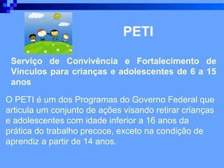 PETI

 Serviço de Convivência e Fortalecimento de
 Vínculos para crianças e adolescentes de 6 a 15
 anos

O PETI é um dos Programas do Governo Federal que
articula um conjunto de ações visando retirar crianças
e adolescentes com idade inferior a 16 anos da
prática do trabalho precoce, exceto na condição de
aprendiz a partir de 14 anos.
 