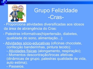 Grupo FelizIdade
                       -Cras-
 - Proporciona atividades diversificadas aos idosos
 da área de abrangência do Cras:
- Palestras informativas(hipertensão, diabetes,
   qualidade do sono, alimentação...);
- Atividades sócio-educativas (oficinas chocolate,
   confecção bandeirinhas, pintura tecido);
   - Atividades físicas (alongamento, respiração);
   - Momentos descontração/trocas afetivas
   (dinâmicas de grupo, palestras qualidade de vida,
   auto estima);
   - Passeios.
 