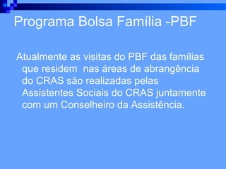 Programa Bolsa Família -PBF

Atualmente as visitas do PBF das famílias
 que residem nas áreas de abrangência
 do CRAS são realizadas pelas
 Assistentes Sociais do CRAS juntamente
 com um Conselheiro da Assistência.
 