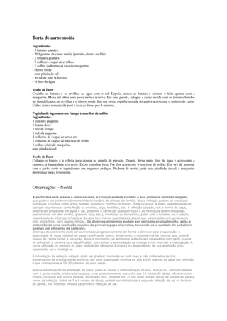 Torta de carne moída
Ingredientes
- 3 batatas grandes
- 200 gramas de carne moída (patinho,alcatra ou filé)
- 2 tomates grandes
- 2 colheres (sopa) de ervilhas
- 1 colher (sobremesa) rasa de margarina
- cheiro verde
- uma pitada de sal
- 30 ml de leite B fervido
- ½ litro de água
Modo de fazer
Cozinhe as batatas e as ervilhas na água com o sal. Depois, amase as batatas e misture o leite quente com a
margarina. Mexa até obter uma pasta mole e reserve. Em uma panela, refogue a carne moída com os tomates batidos
no liquidificador, as ervilhas e o cheiro verde. Em um pirex, espalhe metade do purê e acrescente o recheio de carne.
Cubra com o restante do purê e leve ao forno por 5 minutos.
Papinha de legumes com frango e mucilon de milho
Ingredientes:
1 cenoura pequena
1 batata-doce
1 filé de frango
1 cebola pequena
2 colheres de (sopa) de arroz cru
2 colheres de (sopa) de mucilon de milho
1 colher (chá) de margarina
uma pitada de sal
Modo de fazer
Coloque o frango e a cebola para dourar na panela de pressão. Depois, ferva meio litro de água e acrescente a
cenoura, a batata-doce e o arroz. Deixe cozinhar bem. Por fim acrescente o mucilon de milho. Em vez de amassar
com o garfo, corte os ingredientes em pequenos pedaços. Na hora de servir, junte uma pitadinha de sal, a margarina
derretida e mexa levemente.
Observações – Nestlé
A partir dos seis meses e meio de vida, a criança poderá receber a sua primeira refeição salgada,
que poderá ser preferencialmente feita no horário de almoço da família. Nesta refeição podem-se introduzir
hortaliças e cereais como arroz, batata, mandioca (farinha inclusive), fubá ou aveia. A estes vegetais pode-se
agregar leguminosas como feijão ou ervilhas, soja, lentilhas, etc. A refeição salgada, sob a forma de papa,
poderá ser preparada em água e sal, podendo a carne (de qualquer tipo) e as hortaliças serem refogadas
previamente em óleo (milho, girassol, soja, etc.), manteiga ou margarina, junto com o tomate, sal e cebola,
respeitando-se o tempero habitual da casa (em menor quantidade), desde que adicionados com gordura ou
óleo ainda frios, para depois refogar. Os diversos alimentos podem ser variados gradualmente, após a
obtenção de uma aceitação regular da primeira papa oferecida, tomando-se o cuidado de substituir
apenas um alimento de cada vez.
O tempo de cozimento pode ser aumentado progressivamente de forma a diminuir pela evaporação, a
quantidade de água residual da papa modificando assim, lentamente, a consistência da mesma, que poderá
passar do creme inicial a um pirão. Após o cozimento, os alimentos poderão ser amassados com garfo, nunca
se utilizando a peneira ou o liquidificador, para evitar a acomodação da criança e não retardar a mastigação. A
carne utilizada no preparo da papa poderá ser oferecida à criança na dependência de sua aceitação e/ou
capacidade para mastigá-la.
A introdução da refeição salgada pode ser gradual, iniciando-se com duas a três colheradas de chá,
aumentando-se gradualmente a oferta, até uma quantidade mínima de 100 a 200 gramas de papa por refeição,
o que corresponde a 15-20 colheres de sopa rasas.
Após a estabilização da aceitação da papa, pode-se iniciar a administração do ovo, nunca cru, partindo apenas
com a gema cozida, misturada na papa, para posteriormente, por volta dos 10 meses de idade, oferecer o ovo
inteiro, inclusive sob outras formas: escaldado, frio, omelete etc. O ovo pode, então, servir de substituto para a
carne da refeição. Entre os 7 e 8 meses de idade, poderá ser introduzida a segunda refeição de sal no horário
do jantar, nos mesmos moldes da primeira refeição de sal.
 