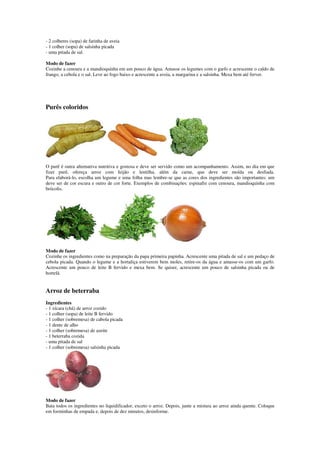 - 2 colheres (sopa) de farinha de aveia
- 1 colher (sopa) de salsinha picada
- uma pitada de sal.
Modo de fazer
Cozinhe a cenoura e a mandioquinha em um pouco de água. Amasse os legumes com o garfo e acrescente o caldo de
frango, a cebola e o sal. Leve ao fogo baixo e acrescente a aveia, a margarina e a salsinha. Mexa bem até ferver.
Purês coloridos
O purê é outra alternativa nutritiva e gostosa e deve ser servido como um acompanhamento. Assim, no dia em que
fizer purê, ofereça arroz com feijão e lentilha, além da carne, que deve ser moída ou desfiada.
Para elaborá-lo, escolha um legume e uma folha mas lembre-se que as cores dos ingredientes são importantes: um
deve ser de cor escura e outro de cor forte. Exemplos de combinações: espinafre com cenoura, mandioquinha com
brócolis.
Modo de fazer
Cozinhe os ingredientes como na preparação da papa primeira papinha. Acrescente uma pitada de sal e um pedaço de
cebola picada. Quando o legume e a hortaliça estiverem bem moles, retire-os da água e amasse-os com um garfo.
Acrescente um pouco de leite B fervido e mexa bem. Se quiser, acrescente um pouco de salsinha picada ou de
hortelã.
Arroz de beterraba
Ingredientes
- 1 xícara (chá) de arroz cozido
- 1 colher (sopa) de leite B fervido
- 1 colher (sobremesa) de cabola picada
- 1 dente de alho
- 1 colher (sobremesa) de azeite
- 1 beterraba cozida
- uma pitada de sal
- 1 colher (sobremesa) salsinha picada
Modo de fazer
Bata todos os ingredientes no liquidificador, exceto o arroz. Depois, junte a mistura ao arroz ainda quente. Coloque
em forminhas de empada e, depois de dez minutos, desinforme.
 